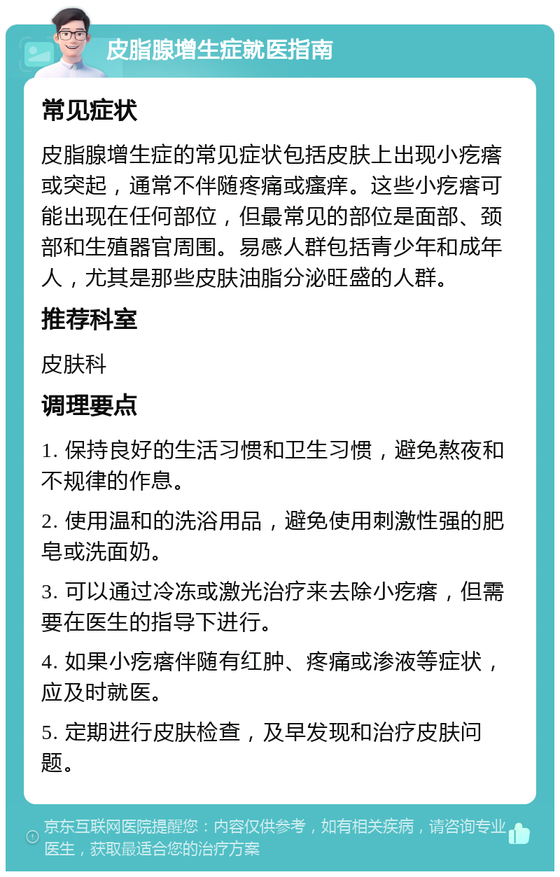 皮脂腺增生症就医指南 常见症状 皮脂腺增生症的常见症状包括皮肤上出现小疙瘩或突起，通常不伴随疼痛或瘙痒。这些小疙瘩可能出现在任何部位，但最常见的部位是面部、颈部和生殖器官周围。易感人群包括青少年和成年人，尤其是那些皮肤油脂分泌旺盛的人群。 推荐科室 皮肤科 调理要点 1. 保持良好的生活习惯和卫生习惯，避免熬夜和不规律的作息。 2. 使用温和的洗浴用品，避免使用刺激性强的肥皂或洗面奶。 3. 可以通过冷冻或激光治疗来去除小疙瘩，但需要在医生的指导下进行。 4. 如果小疙瘩伴随有红肿、疼痛或渗液等症状，应及时就医。 5. 定期进行皮肤检查，及早发现和治疗皮肤问题。