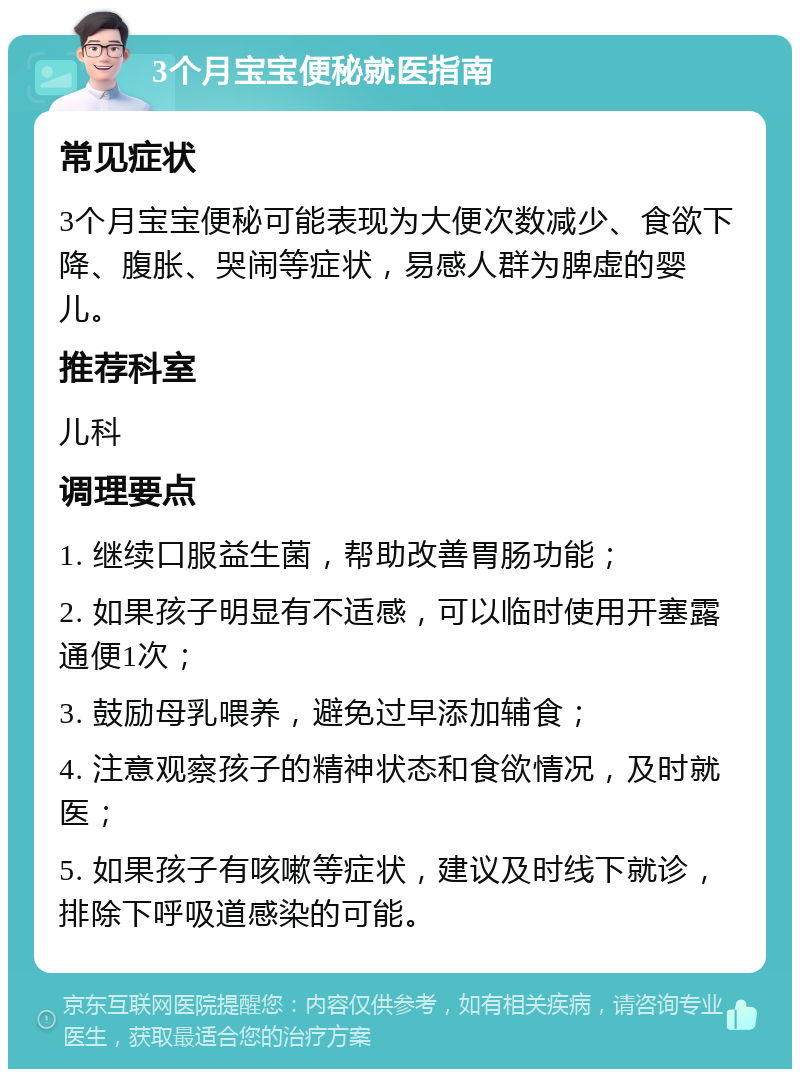 3个月宝宝便秘就医指南 常见症状 3个月宝宝便秘可能表现为大便次数减少、食欲下降、腹胀、哭闹等症状，易感人群为脾虚的婴儿。 推荐科室 儿科 调理要点 1. 继续口服益生菌，帮助改善胃肠功能； 2. 如果孩子明显有不适感，可以临时使用开塞露通便1次； 3. 鼓励母乳喂养，避免过早添加辅食； 4. 注意观察孩子的精神状态和食欲情况，及时就医； 5. 如果孩子有咳嗽等症状，建议及时线下就诊，排除下呼吸道感染的可能。