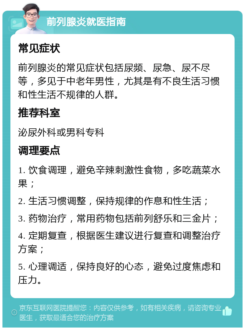 前列腺炎就医指南 常见症状 前列腺炎的常见症状包括尿频、尿急、尿不尽等，多见于中老年男性，尤其是有不良生活习惯和性生活不规律的人群。 推荐科室 泌尿外科或男科专科 调理要点 1. 饮食调理，避免辛辣刺激性食物，多吃蔬菜水果； 2. 生活习惯调整，保持规律的作息和性生活； 3. 药物治疗，常用药物包括前列舒乐和三金片； 4. 定期复查，根据医生建议进行复查和调整治疗方案； 5. 心理调适，保持良好的心态，避免过度焦虑和压力。