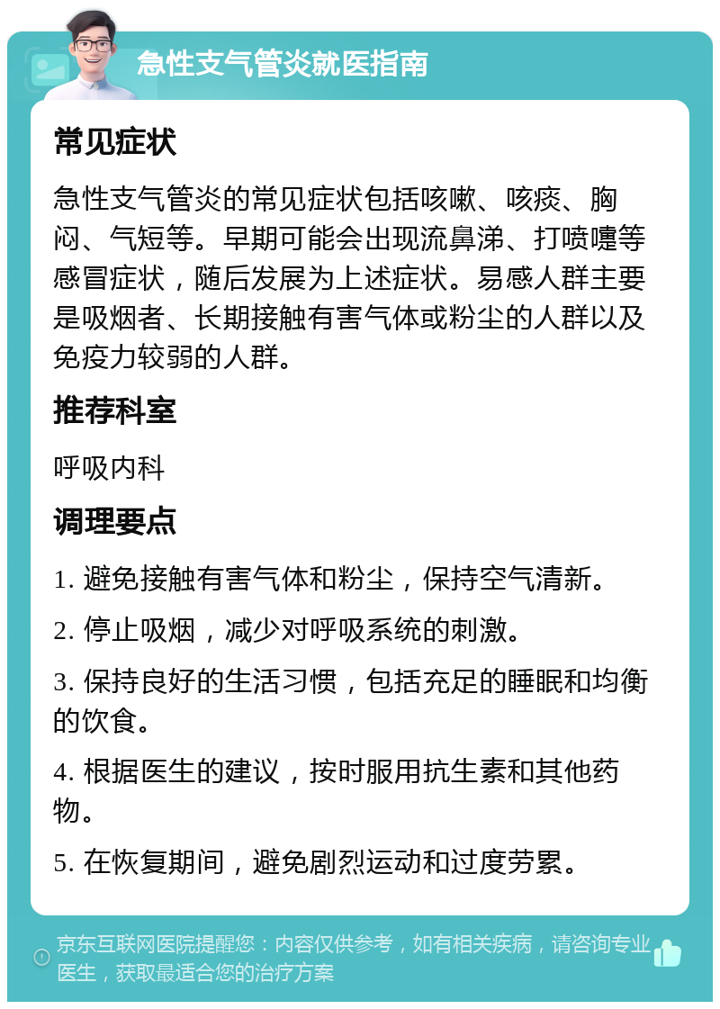 急性支气管炎就医指南 常见症状 急性支气管炎的常见症状包括咳嗽、咳痰、胸闷、气短等。早期可能会出现流鼻涕、打喷嚏等感冒症状，随后发展为上述症状。易感人群主要是吸烟者、长期接触有害气体或粉尘的人群以及免疫力较弱的人群。 推荐科室 呼吸内科 调理要点 1. 避免接触有害气体和粉尘，保持空气清新。 2. 停止吸烟，减少对呼吸系统的刺激。 3. 保持良好的生活习惯，包括充足的睡眠和均衡的饮食。 4. 根据医生的建议，按时服用抗生素和其他药物。 5. 在恢复期间，避免剧烈运动和过度劳累。