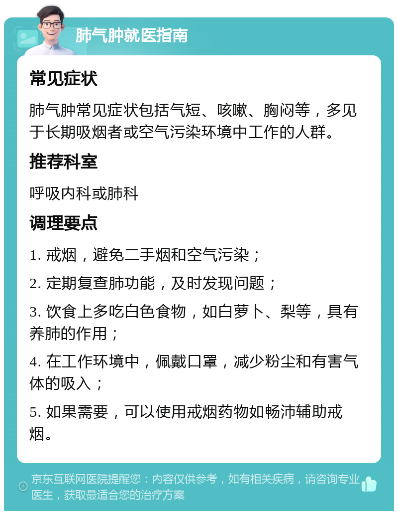 肺气肿就医指南 常见症状 肺气肿常见症状包括气短、咳嗽、胸闷等，多见于长期吸烟者或空气污染环境中工作的人群。 推荐科室 呼吸内科或肺科 调理要点 1. 戒烟，避免二手烟和空气污染； 2. 定期复查肺功能，及时发现问题； 3. 饮食上多吃白色食物，如白萝卜、梨等，具有养肺的作用； 4. 在工作环境中，佩戴口罩，减少粉尘和有害气体的吸入； 5. 如果需要，可以使用戒烟药物如畅沛辅助戒烟。