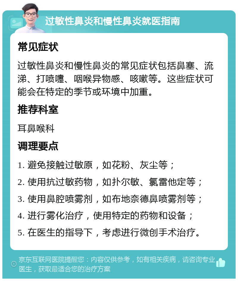 过敏性鼻炎和慢性鼻炎就医指南 常见症状 过敏性鼻炎和慢性鼻炎的常见症状包括鼻塞、流涕、打喷嚏、咽喉异物感、咳嗽等。这些症状可能会在特定的季节或环境中加重。 推荐科室 耳鼻喉科 调理要点 1. 避免接触过敏原，如花粉、灰尘等； 2. 使用抗过敏药物，如扑尔敏、氯雷他定等； 3. 使用鼻腔喷雾剂，如布地奈德鼻喷雾剂等； 4. 进行雾化治疗，使用特定的药物和设备； 5. 在医生的指导下，考虑进行微创手术治疗。