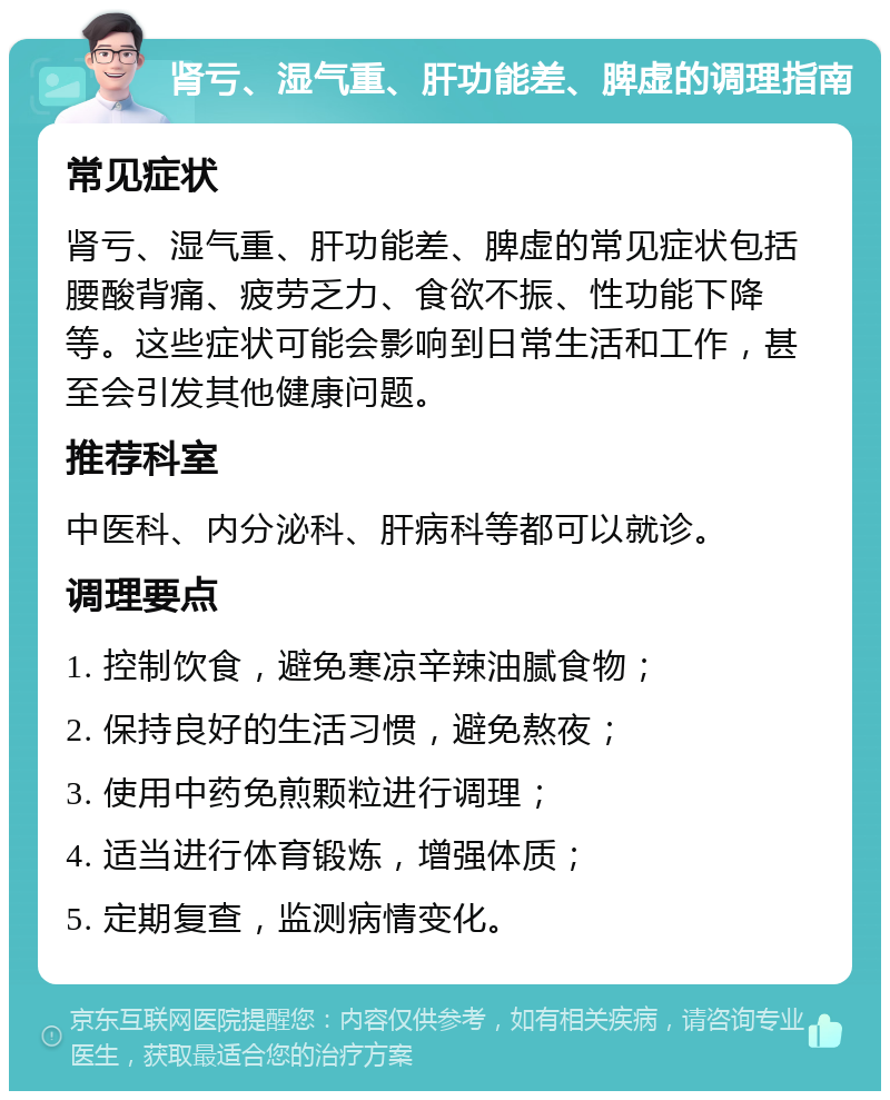 肾亏、湿气重、肝功能差、脾虚的调理指南 常见症状 肾亏、湿气重、肝功能差、脾虚的常见症状包括腰酸背痛、疲劳乏力、食欲不振、性功能下降等。这些症状可能会影响到日常生活和工作，甚至会引发其他健康问题。 推荐科室 中医科、内分泌科、肝病科等都可以就诊。 调理要点 1. 控制饮食，避免寒凉辛辣油腻食物； 2. 保持良好的生活习惯，避免熬夜； 3. 使用中药免煎颗粒进行调理； 4. 适当进行体育锻炼，增强体质； 5. 定期复查，监测病情变化。