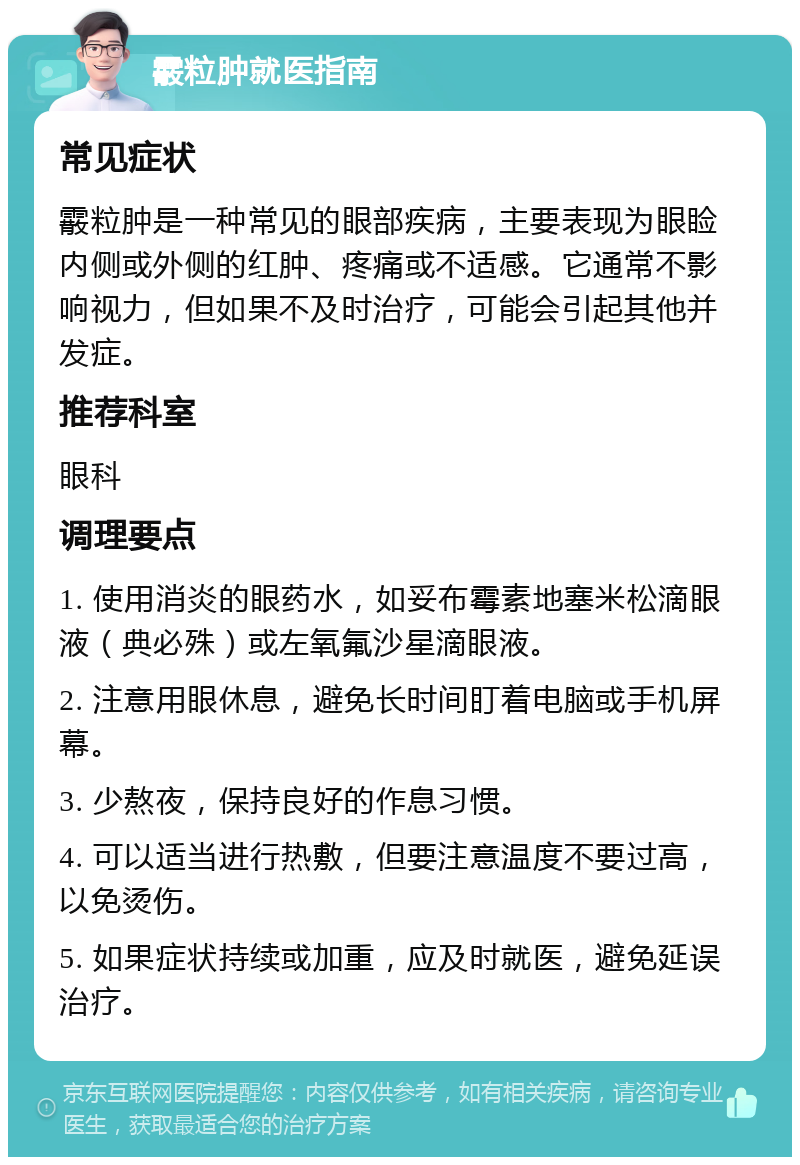 霰粒肿就医指南 常见症状 霰粒肿是一种常见的眼部疾病，主要表现为眼睑内侧或外侧的红肿、疼痛或不适感。它通常不影响视力，但如果不及时治疗，可能会引起其他并发症。 推荐科室 眼科 调理要点 1. 使用消炎的眼药水，如妥布霉素地塞米松滴眼液（典必殊）或左氧氟沙星滴眼液。 2. 注意用眼休息，避免长时间盯着电脑或手机屏幕。 3. 少熬夜，保持良好的作息习惯。 4. 可以适当进行热敷，但要注意温度不要过高，以免烫伤。 5. 如果症状持续或加重，应及时就医，避免延误治疗。