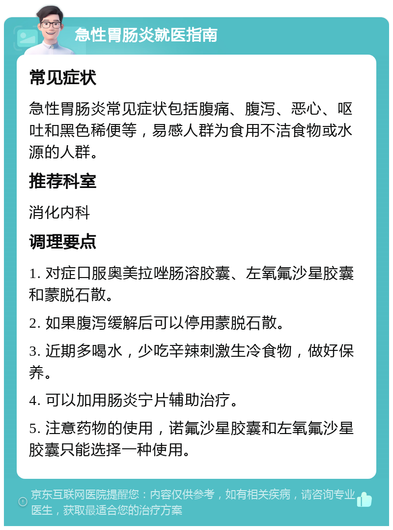 急性胃肠炎就医指南 常见症状 急性胃肠炎常见症状包括腹痛、腹泻、恶心、呕吐和黑色稀便等，易感人群为食用不洁食物或水源的人群。 推荐科室 消化内科 调理要点 1. 对症口服奥美拉唑肠溶胶囊、左氧氟沙星胶囊和蒙脱石散。 2. 如果腹泻缓解后可以停用蒙脱石散。 3. 近期多喝水，少吃辛辣刺激生冷食物，做好保养。 4. 可以加用肠炎宁片辅助治疗。 5. 注意药物的使用，诺氟沙星胶囊和左氧氟沙星胶囊只能选择一种使用。