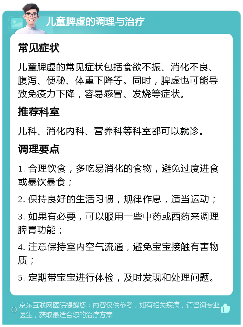 儿童脾虚的调理与治疗 常见症状 儿童脾虚的常见症状包括食欲不振、消化不良、腹泻、便秘、体重下降等。同时，脾虚也可能导致免疫力下降，容易感冒、发烧等症状。 推荐科室 儿科、消化内科、营养科等科室都可以就诊。 调理要点 1. 合理饮食，多吃易消化的食物，避免过度进食或暴饮暴食； 2. 保持良好的生活习惯，规律作息，适当运动； 3. 如果有必要，可以服用一些中药或西药来调理脾胃功能； 4. 注意保持室内空气流通，避免宝宝接触有害物质； 5. 定期带宝宝进行体检，及时发现和处理问题。