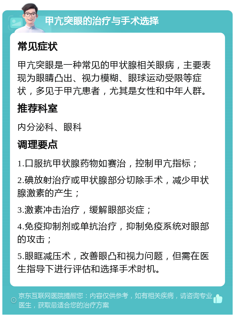 甲亢突眼的治疗与手术选择 常见症状 甲亢突眼是一种常见的甲状腺相关眼病，主要表现为眼睛凸出、视力模糊、眼球运动受限等症状，多见于甲亢患者，尤其是女性和中年人群。 推荐科室 内分泌科、眼科 调理要点 1.口服抗甲状腺药物如赛治，控制甲亢指标； 2.碘放射治疗或甲状腺部分切除手术，减少甲状腺激素的产生； 3.激素冲击治疗，缓解眼部炎症； 4.免疫抑制剂或单抗治疗，抑制免疫系统对眼部的攻击； 5.眼眶减压术，改善眼凸和视力问题，但需在医生指导下进行评估和选择手术时机。