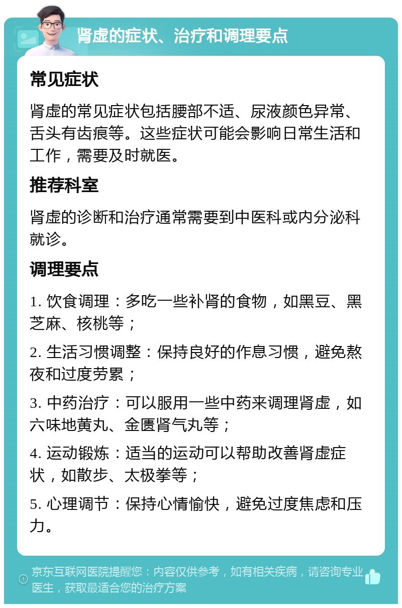 肾虚的症状、治疗和调理要点 常见症状 肾虚的常见症状包括腰部不适、尿液颜色异常、舌头有齿痕等。这些症状可能会影响日常生活和工作，需要及时就医。 推荐科室 肾虚的诊断和治疗通常需要到中医科或内分泌科就诊。 调理要点 1. 饮食调理：多吃一些补肾的食物，如黑豆、黑芝麻、核桃等； 2. 生活习惯调整：保持良好的作息习惯，避免熬夜和过度劳累； 3. 中药治疗：可以服用一些中药来调理肾虚，如六味地黄丸、金匮肾气丸等； 4. 运动锻炼：适当的运动可以帮助改善肾虚症状，如散步、太极拳等； 5. 心理调节：保持心情愉快，避免过度焦虑和压力。