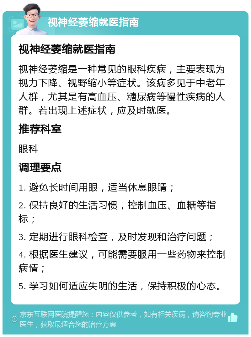 视神经萎缩就医指南 视神经萎缩就医指南 视神经萎缩是一种常见的眼科疾病，主要表现为视力下降、视野缩小等症状。该病多见于中老年人群，尤其是有高血压、糖尿病等慢性疾病的人群。若出现上述症状，应及时就医。 推荐科室 眼科 调理要点 1. 避免长时间用眼，适当休息眼睛； 2. 保持良好的生活习惯，控制血压、血糖等指标； 3. 定期进行眼科检查，及时发现和治疗问题； 4. 根据医生建议，可能需要服用一些药物来控制病情； 5. 学习如何适应失明的生活，保持积极的心态。