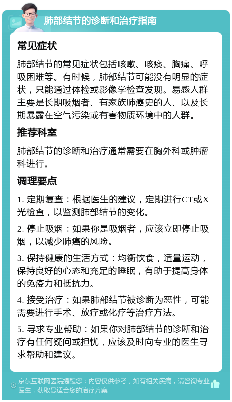 肺部结节的诊断和治疗指南 常见症状 肺部结节的常见症状包括咳嗽、咳痰、胸痛、呼吸困难等。有时候，肺部结节可能没有明显的症状，只能通过体检或影像学检查发现。易感人群主要是长期吸烟者、有家族肺癌史的人、以及长期暴露在空气污染或有害物质环境中的人群。 推荐科室 肺部结节的诊断和治疗通常需要在胸外科或肿瘤科进行。 调理要点 1. 定期复查：根据医生的建议，定期进行CT或X光检查，以监测肺部结节的变化。 2. 停止吸烟：如果你是吸烟者，应该立即停止吸烟，以减少肺癌的风险。 3. 保持健康的生活方式：均衡饮食，适量运动，保持良好的心态和充足的睡眠，有助于提高身体的免疫力和抵抗力。 4. 接受治疗：如果肺部结节被诊断为恶性，可能需要进行手术、放疗或化疗等治疗方法。 5. 寻求专业帮助：如果你对肺部结节的诊断和治疗有任何疑问或担忧，应该及时向专业的医生寻求帮助和建议。