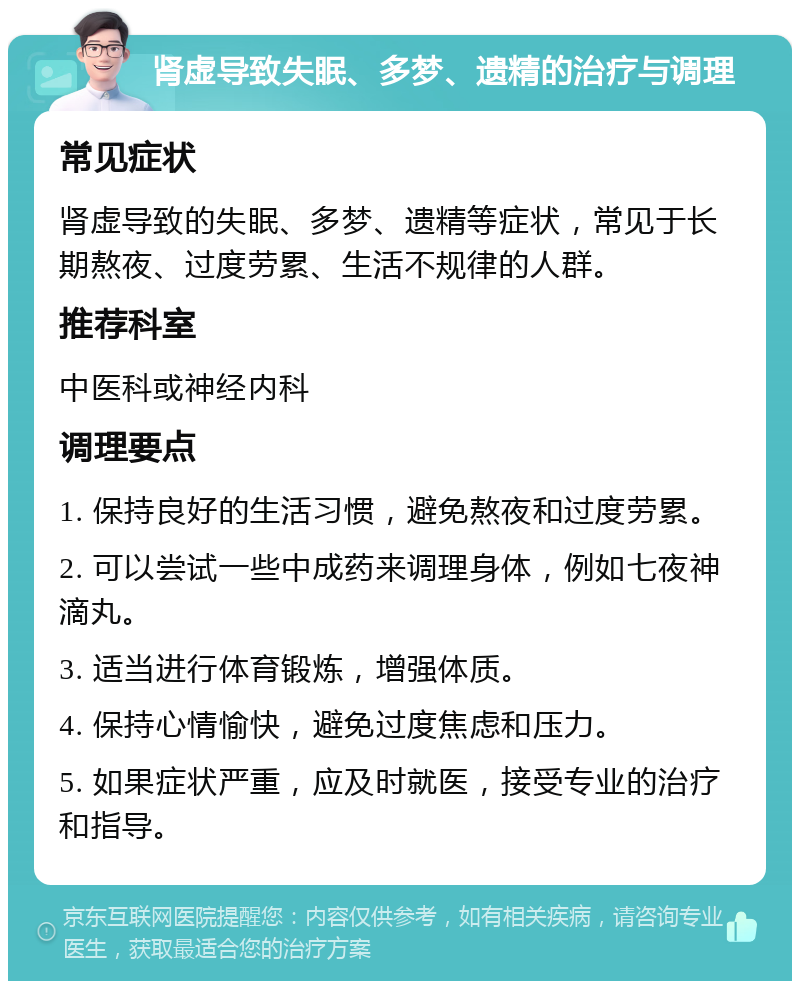 肾虚导致失眠、多梦、遗精的治疗与调理 常见症状 肾虚导致的失眠、多梦、遗精等症状，常见于长期熬夜、过度劳累、生活不规律的人群。 推荐科室 中医科或神经内科 调理要点 1. 保持良好的生活习惯，避免熬夜和过度劳累。 2. 可以尝试一些中成药来调理身体，例如七夜神滴丸。 3. 适当进行体育锻炼，增强体质。 4. 保持心情愉快，避免过度焦虑和压力。 5. 如果症状严重，应及时就医，接受专业的治疗和指导。