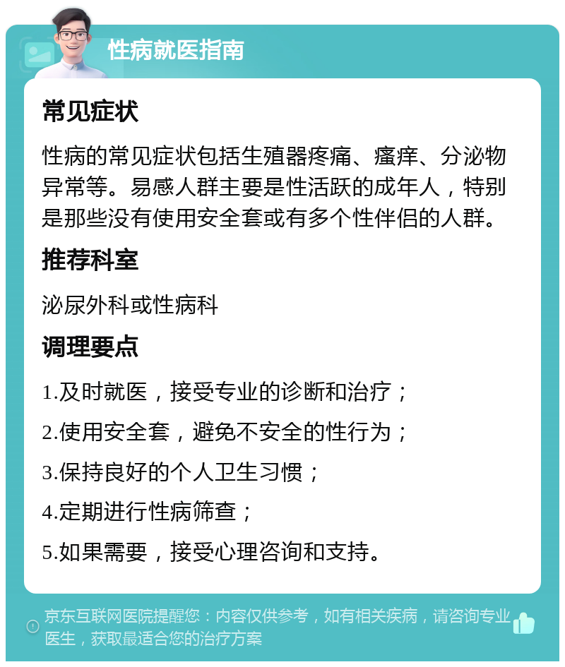 性病就医指南 常见症状 性病的常见症状包括生殖器疼痛、瘙痒、分泌物异常等。易感人群主要是性活跃的成年人，特别是那些没有使用安全套或有多个性伴侣的人群。 推荐科室 泌尿外科或性病科 调理要点 1.及时就医，接受专业的诊断和治疗； 2.使用安全套，避免不安全的性行为； 3.保持良好的个人卫生习惯； 4.定期进行性病筛查； 5.如果需要，接受心理咨询和支持。