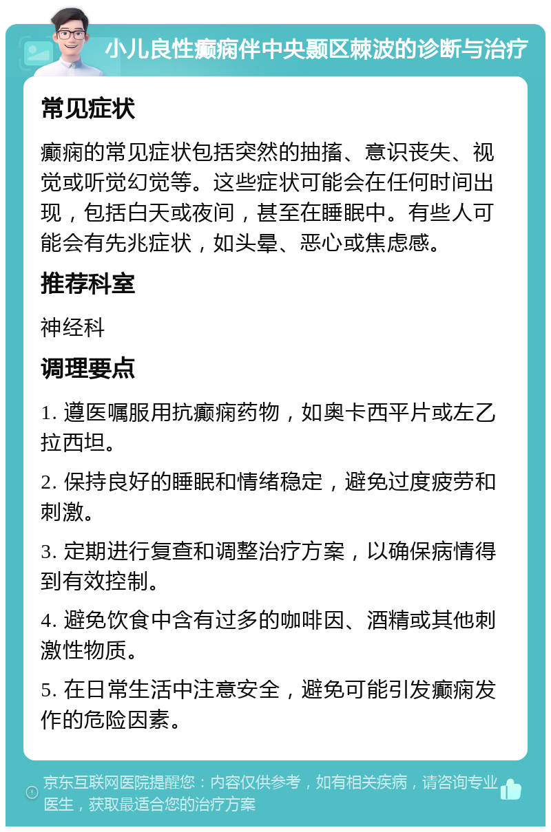 小儿良性癫痫伴中央颞区棘波的诊断与治疗 常见症状 癫痫的常见症状包括突然的抽搐、意识丧失、视觉或听觉幻觉等。这些症状可能会在任何时间出现，包括白天或夜间，甚至在睡眠中。有些人可能会有先兆症状，如头晕、恶心或焦虑感。 推荐科室 神经科 调理要点 1. 遵医嘱服用抗癫痫药物，如奥卡西平片或左乙拉西坦。 2. 保持良好的睡眠和情绪稳定，避免过度疲劳和刺激。 3. 定期进行复查和调整治疗方案，以确保病情得到有效控制。 4. 避免饮食中含有过多的咖啡因、酒精或其他刺激性物质。 5. 在日常生活中注意安全，避免可能引发癫痫发作的危险因素。