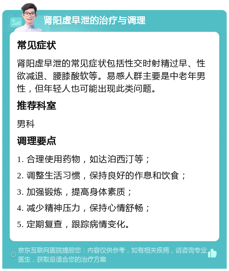 肾阳虚早泄的治疗与调理 常见症状 肾阳虚早泄的常见症状包括性交时射精过早、性欲减退、腰膝酸软等。易感人群主要是中老年男性，但年轻人也可能出现此类问题。 推荐科室 男科 调理要点 1. 合理使用药物，如达泊西汀等； 2. 调整生活习惯，保持良好的作息和饮食； 3. 加强锻炼，提高身体素质； 4. 减少精神压力，保持心情舒畅； 5. 定期复查，跟踪病情变化。