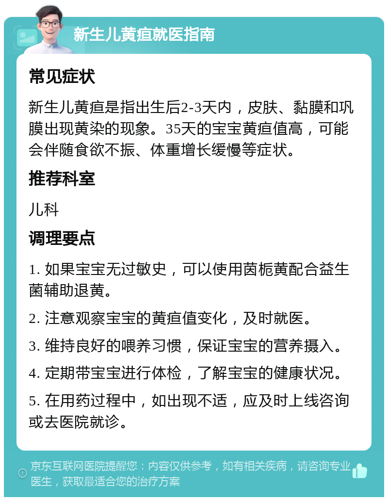 新生儿黄疸就医指南 常见症状 新生儿黄疸是指出生后2-3天内，皮肤、黏膜和巩膜出现黄染的现象。35天的宝宝黄疸值高，可能会伴随食欲不振、体重增长缓慢等症状。 推荐科室 儿科 调理要点 1. 如果宝宝无过敏史，可以使用茵栀黄配合益生菌辅助退黄。 2. 注意观察宝宝的黄疸值变化，及时就医。 3. 维持良好的喂养习惯，保证宝宝的营养摄入。 4. 定期带宝宝进行体检，了解宝宝的健康状况。 5. 在用药过程中，如出现不适，应及时上线咨询或去医院就诊。