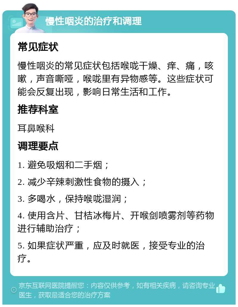 慢性咽炎的治疗和调理 常见症状 慢性咽炎的常见症状包括喉咙干燥、痒、痛，咳嗽，声音嘶哑，喉咙里有异物感等。这些症状可能会反复出现，影响日常生活和工作。 推荐科室 耳鼻喉科 调理要点 1. 避免吸烟和二手烟； 2. 减少辛辣刺激性食物的摄入； 3. 多喝水，保持喉咙湿润； 4. 使用含片、甘桔冰梅片、开喉剑喷雾剂等药物进行辅助治疗； 5. 如果症状严重，应及时就医，接受专业的治疗。