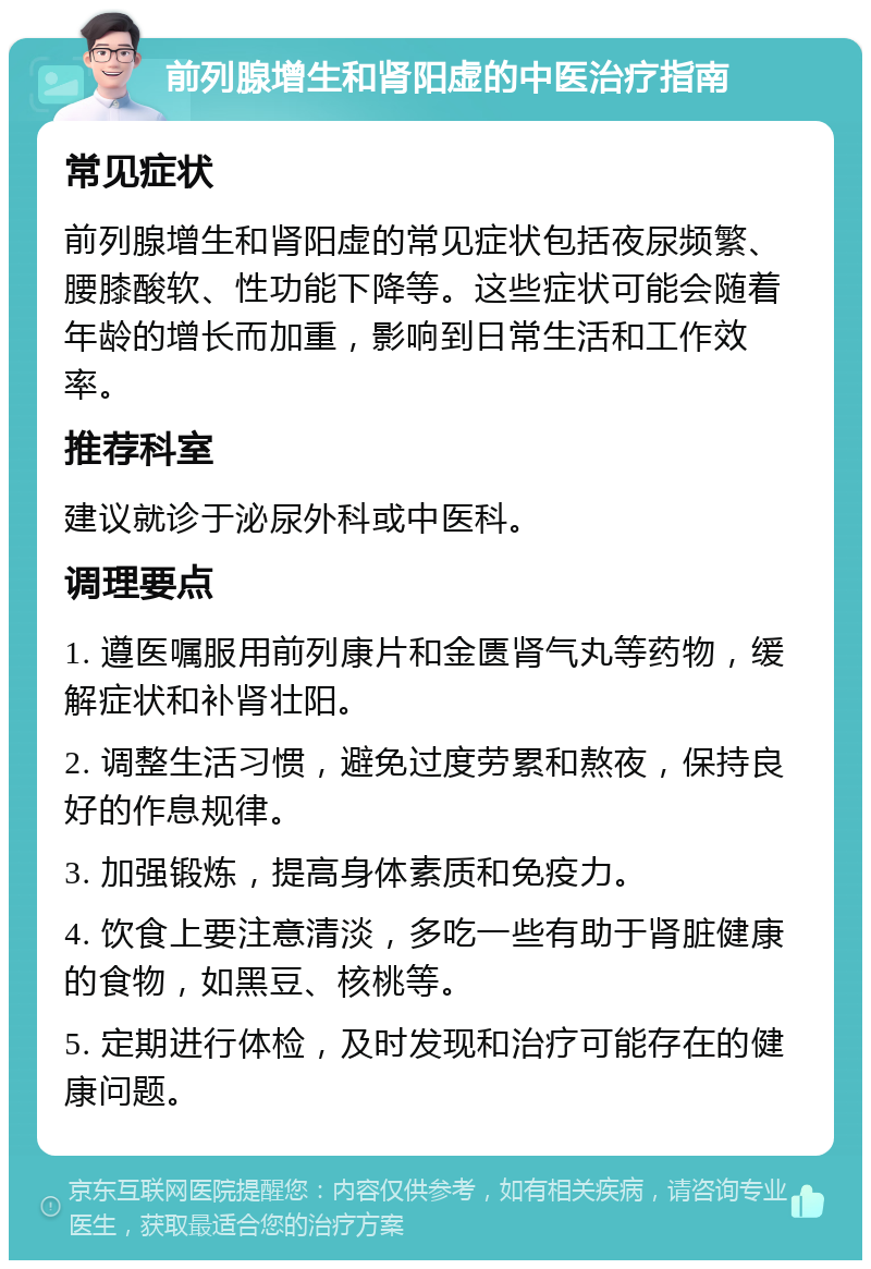 前列腺增生和肾阳虚的中医治疗指南 常见症状 前列腺增生和肾阳虚的常见症状包括夜尿频繁、腰膝酸软、性功能下降等。这些症状可能会随着年龄的增长而加重，影响到日常生活和工作效率。 推荐科室 建议就诊于泌尿外科或中医科。 调理要点 1. 遵医嘱服用前列康片和金匮肾气丸等药物，缓解症状和补肾壮阳。 2. 调整生活习惯，避免过度劳累和熬夜，保持良好的作息规律。 3. 加强锻炼，提高身体素质和免疫力。 4. 饮食上要注意清淡，多吃一些有助于肾脏健康的食物，如黑豆、核桃等。 5. 定期进行体检，及时发现和治疗可能存在的健康问题。