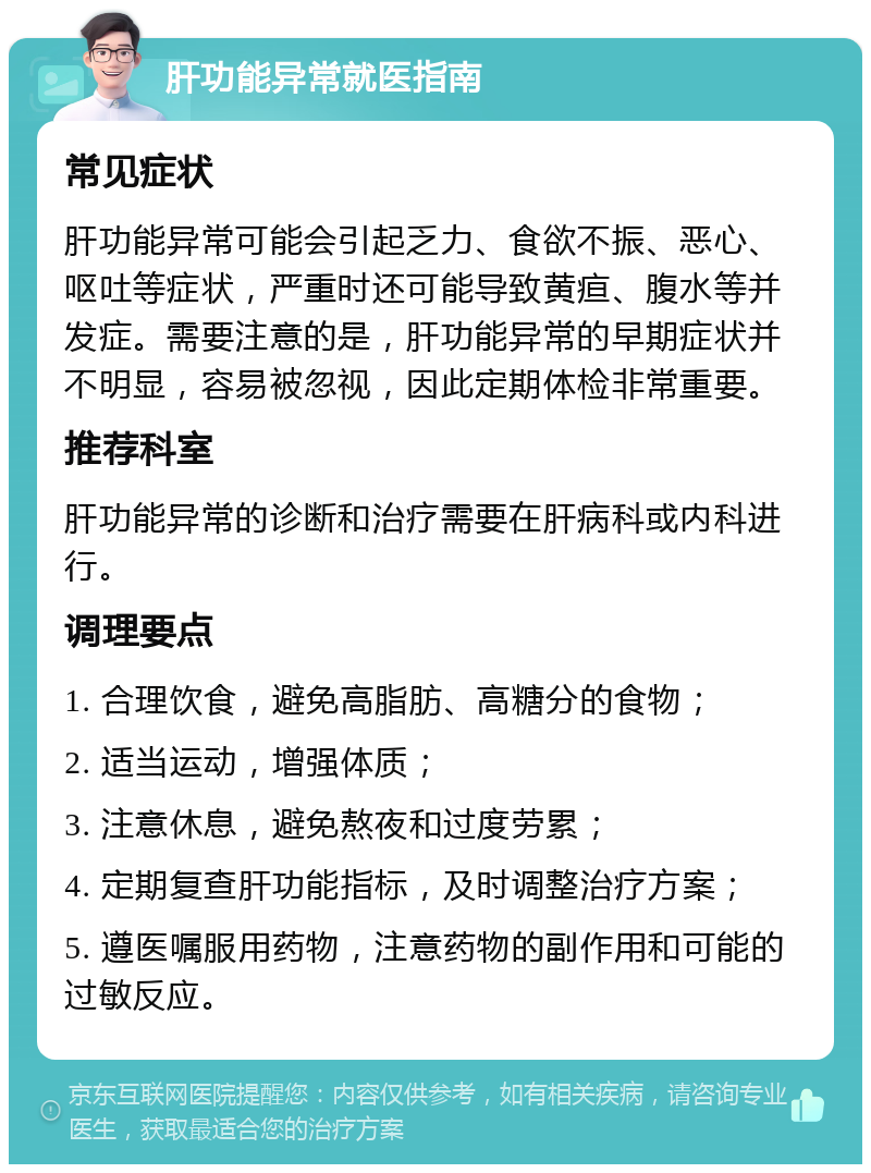 肝功能异常就医指南 常见症状 肝功能异常可能会引起乏力、食欲不振、恶心、呕吐等症状，严重时还可能导致黄疸、腹水等并发症。需要注意的是，肝功能异常的早期症状并不明显，容易被忽视，因此定期体检非常重要。 推荐科室 肝功能异常的诊断和治疗需要在肝病科或内科进行。 调理要点 1. 合理饮食，避免高脂肪、高糖分的食物； 2. 适当运动，增强体质； 3. 注意休息，避免熬夜和过度劳累； 4. 定期复查肝功能指标，及时调整治疗方案； 5. 遵医嘱服用药物，注意药物的副作用和可能的过敏反应。