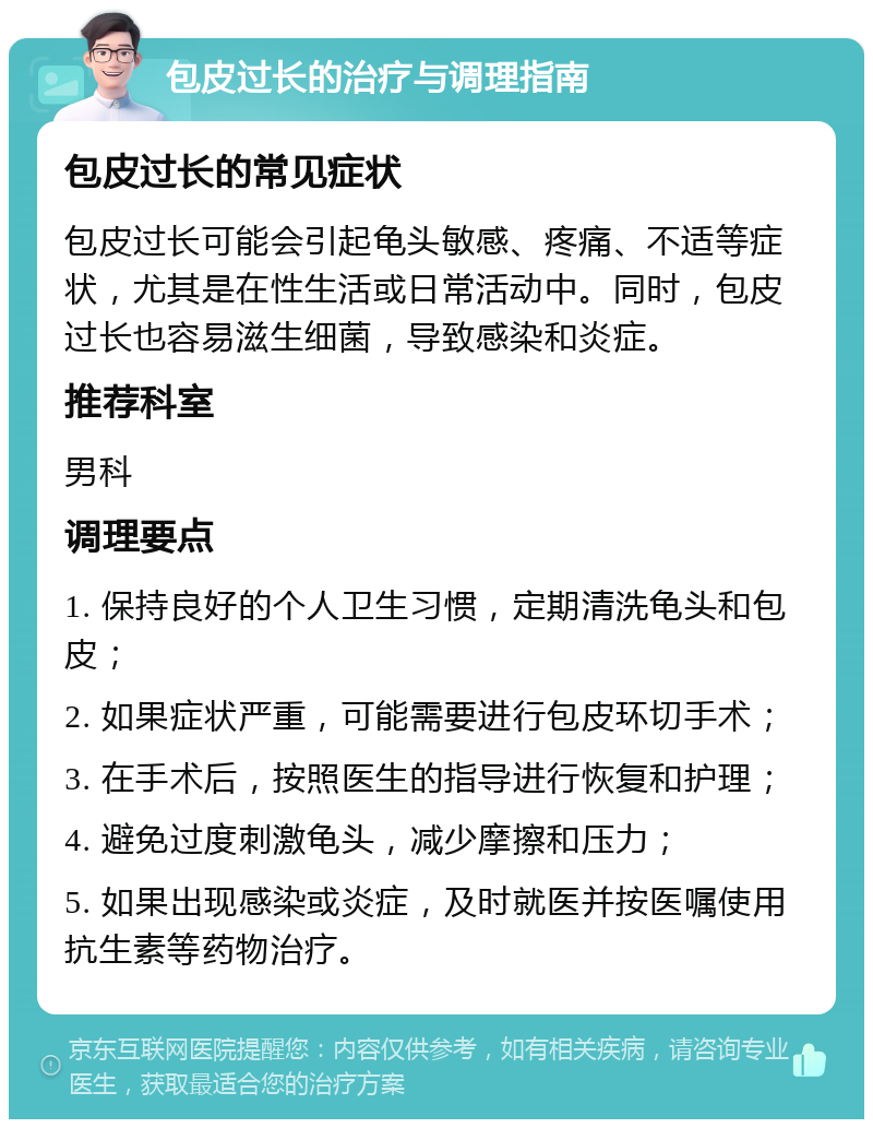 包皮过长的治疗与调理指南 包皮过长的常见症状 包皮过长可能会引起龟头敏感、疼痛、不适等症状，尤其是在性生活或日常活动中。同时，包皮过长也容易滋生细菌，导致感染和炎症。 推荐科室 男科 调理要点 1. 保持良好的个人卫生习惯，定期清洗龟头和包皮； 2. 如果症状严重，可能需要进行包皮环切手术； 3. 在手术后，按照医生的指导进行恢复和护理； 4. 避免过度刺激龟头，减少摩擦和压力； 5. 如果出现感染或炎症，及时就医并按医嘱使用抗生素等药物治疗。