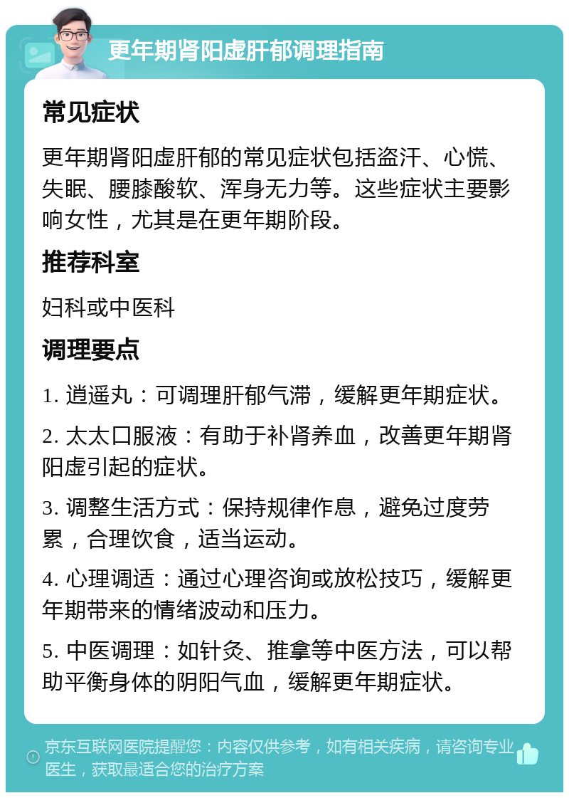 更年期肾阳虚肝郁调理指南 常见症状 更年期肾阳虚肝郁的常见症状包括盗汗、心慌、失眠、腰膝酸软、浑身无力等。这些症状主要影响女性，尤其是在更年期阶段。 推荐科室 妇科或中医科 调理要点 1. 逍遥丸：可调理肝郁气滞，缓解更年期症状。 2. 太太口服液：有助于补肾养血，改善更年期肾阳虚引起的症状。 3. 调整生活方式：保持规律作息，避免过度劳累，合理饮食，适当运动。 4. 心理调适：通过心理咨询或放松技巧，缓解更年期带来的情绪波动和压力。 5. 中医调理：如针灸、推拿等中医方法，可以帮助平衡身体的阴阳气血，缓解更年期症状。