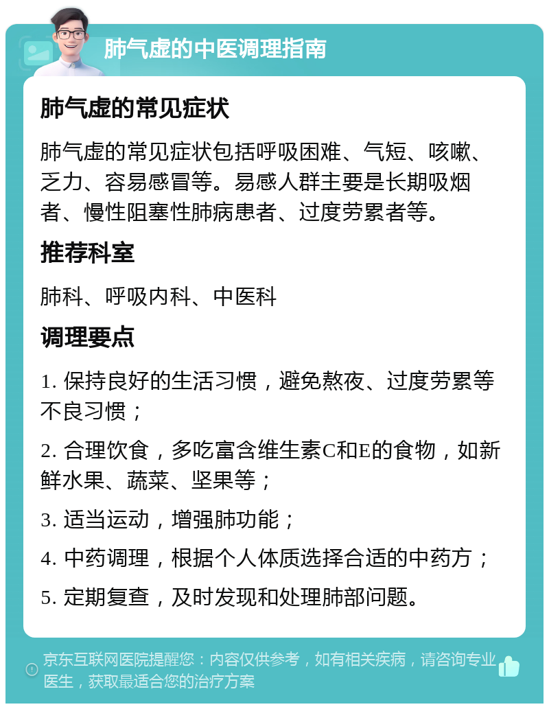 肺气虚的中医调理指南 肺气虚的常见症状 肺气虚的常见症状包括呼吸困难、气短、咳嗽、乏力、容易感冒等。易感人群主要是长期吸烟者、慢性阻塞性肺病患者、过度劳累者等。 推荐科室 肺科、呼吸内科、中医科 调理要点 1. 保持良好的生活习惯，避免熬夜、过度劳累等不良习惯； 2. 合理饮食，多吃富含维生素C和E的食物，如新鲜水果、蔬菜、坚果等； 3. 适当运动，增强肺功能； 4. 中药调理，根据个人体质选择合适的中药方； 5. 定期复查，及时发现和处理肺部问题。