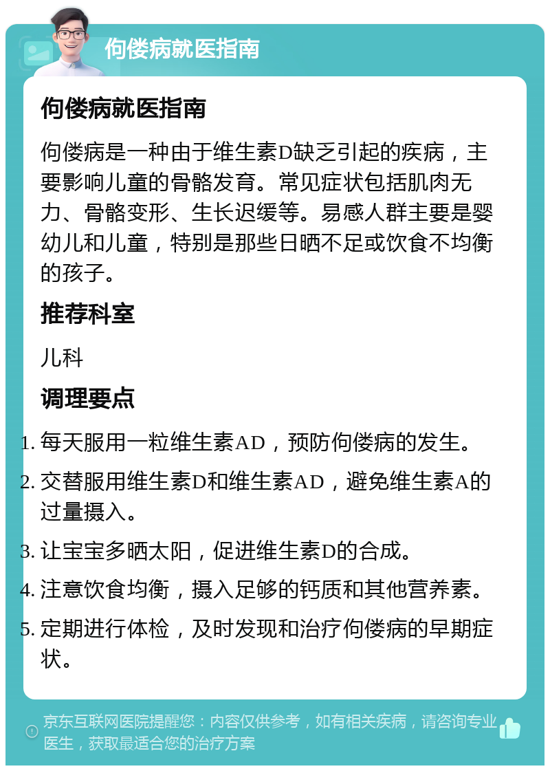 佝偻病就医指南 佝偻病就医指南 佝偻病是一种由于维生素D缺乏引起的疾病，主要影响儿童的骨骼发育。常见症状包括肌肉无力、骨骼变形、生长迟缓等。易感人群主要是婴幼儿和儿童，特别是那些日晒不足或饮食不均衡的孩子。 推荐科室 儿科 调理要点 每天服用一粒维生素AD，预防佝偻病的发生。 交替服用维生素D和维生素AD，避免维生素A的过量摄入。 让宝宝多晒太阳，促进维生素D的合成。 注意饮食均衡，摄入足够的钙质和其他营养素。 定期进行体检，及时发现和治疗佝偻病的早期症状。