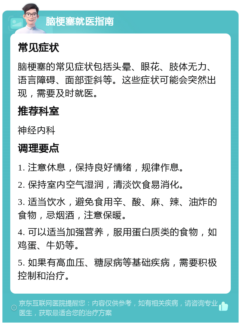 脑梗塞就医指南 常见症状 脑梗塞的常见症状包括头晕、眼花、肢体无力、语言障碍、面部歪斜等。这些症状可能会突然出现，需要及时就医。 推荐科室 神经内科 调理要点 1. 注意休息，保持良好情绪，规律作息。 2. 保持室内空气湿润，清淡饮食易消化。 3. 适当饮水，避免食用辛、酸、麻、辣、油炸的食物，忌烟酒，注意保暖。 4. 可以适当加强营养，服用蛋白质类的食物，如鸡蛋、牛奶等。 5. 如果有高血压、糖尿病等基础疾病，需要积极控制和治疗。