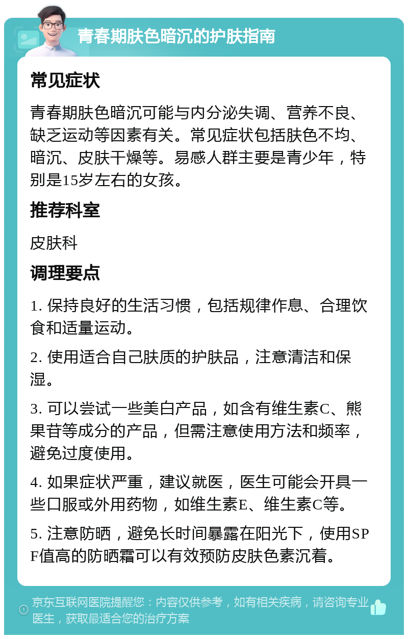 青春期肤色暗沉的护肤指南 常见症状 青春期肤色暗沉可能与内分泌失调、营养不良、缺乏运动等因素有关。常见症状包括肤色不均、暗沉、皮肤干燥等。易感人群主要是青少年，特别是15岁左右的女孩。 推荐科室 皮肤科 调理要点 1. 保持良好的生活习惯，包括规律作息、合理饮食和适量运动。 2. 使用适合自己肤质的护肤品，注意清洁和保湿。 3. 可以尝试一些美白产品，如含有维生素C、熊果苷等成分的产品，但需注意使用方法和频率，避免过度使用。 4. 如果症状严重，建议就医，医生可能会开具一些口服或外用药物，如维生素E、维生素C等。 5. 注意防晒，避免长时间暴露在阳光下，使用SPF值高的防晒霜可以有效预防皮肤色素沉着。