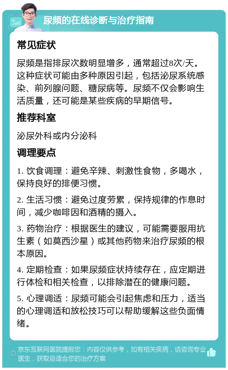 尿频的在线诊断与治疗指南 常见症状 尿频是指排尿次数明显增多，通常超过8次/天。这种症状可能由多种原因引起，包括泌尿系统感染、前列腺问题、糖尿病等。尿频不仅会影响生活质量，还可能是某些疾病的早期信号。 推荐科室 泌尿外科或内分泌科 调理要点 1. 饮食调理：避免辛辣、刺激性食物，多喝水，保持良好的排便习惯。 2. 生活习惯：避免过度劳累，保持规律的作息时间，减少咖啡因和酒精的摄入。 3. 药物治疗：根据医生的建议，可能需要服用抗生素（如莫西沙星）或其他药物来治疗尿频的根本原因。 4. 定期检查：如果尿频症状持续存在，应定期进行体检和相关检查，以排除潜在的健康问题。 5. 心理调适：尿频可能会引起焦虑和压力，适当的心理调适和放松技巧可以帮助缓解这些负面情绪。