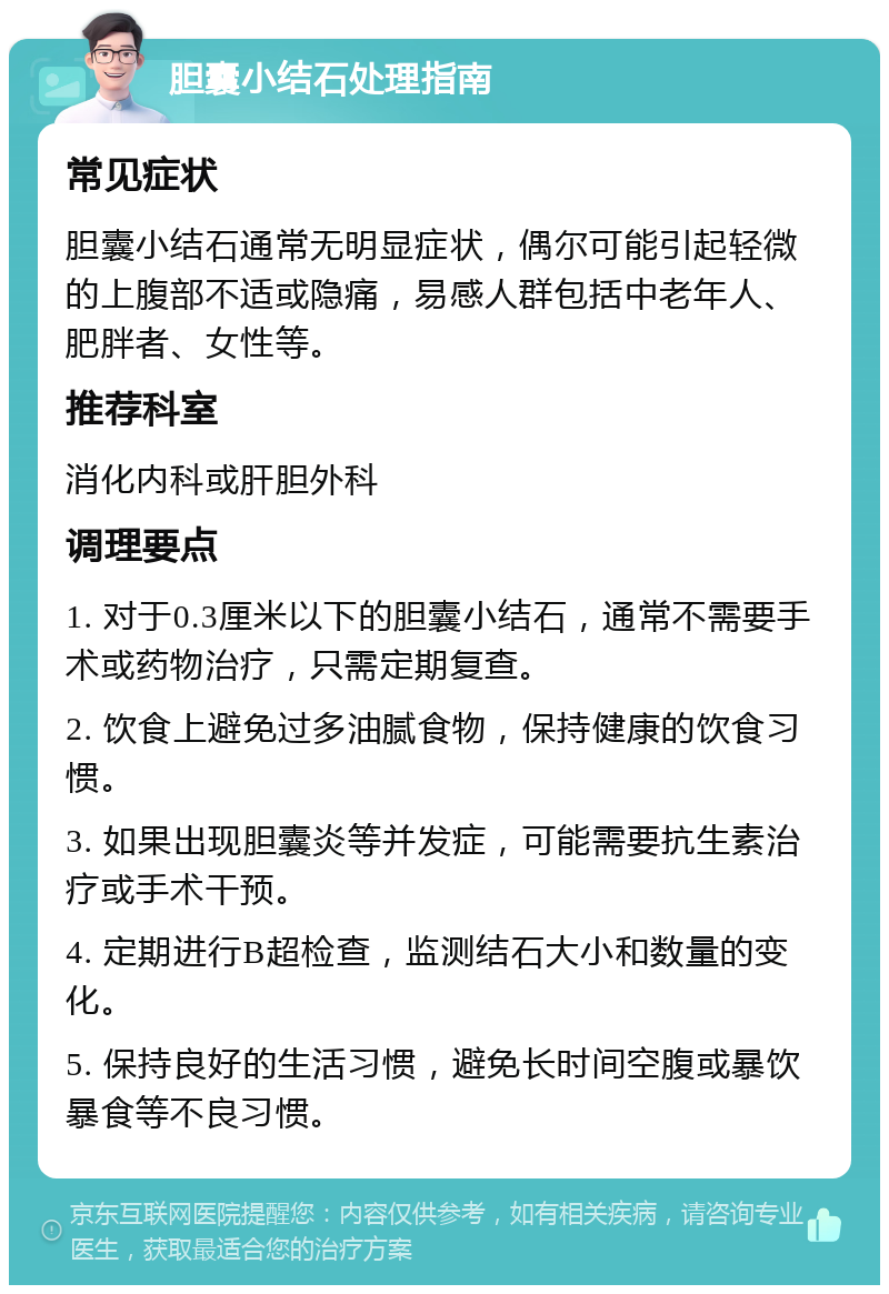 胆囊小结石处理指南 常见症状 胆囊小结石通常无明显症状，偶尔可能引起轻微的上腹部不适或隐痛，易感人群包括中老年人、肥胖者、女性等。 推荐科室 消化内科或肝胆外科 调理要点 1. 对于0.3厘米以下的胆囊小结石，通常不需要手术或药物治疗，只需定期复查。 2. 饮食上避免过多油腻食物，保持健康的饮食习惯。 3. 如果出现胆囊炎等并发症，可能需要抗生素治疗或手术干预。 4. 定期进行B超检查，监测结石大小和数量的变化。 5. 保持良好的生活习惯，避免长时间空腹或暴饮暴食等不良习惯。