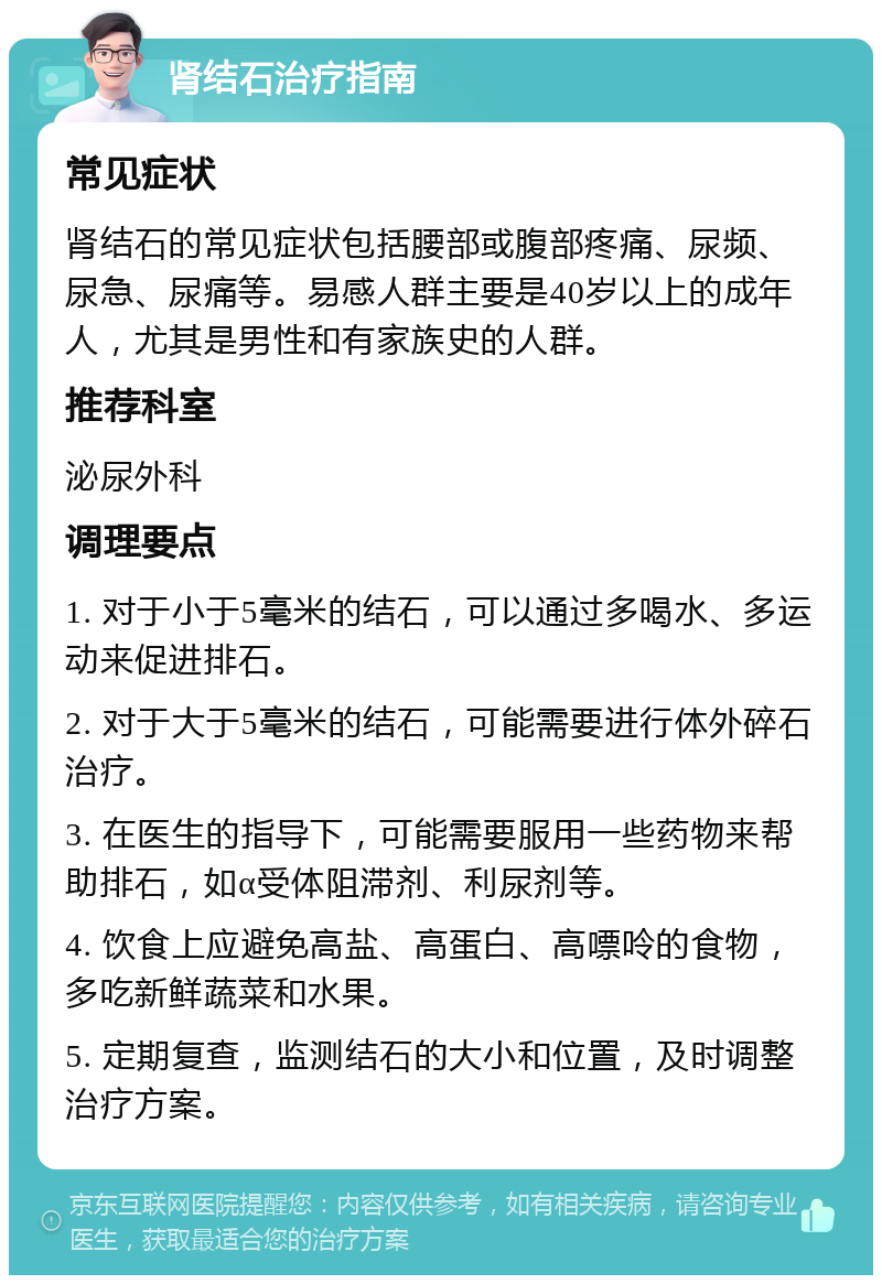 肾结石治疗指南 常见症状 肾结石的常见症状包括腰部或腹部疼痛、尿频、尿急、尿痛等。易感人群主要是40岁以上的成年人，尤其是男性和有家族史的人群。 推荐科室 泌尿外科 调理要点 1. 对于小于5毫米的结石，可以通过多喝水、多运动来促进排石。 2. 对于大于5毫米的结石，可能需要进行体外碎石治疗。 3. 在医生的指导下，可能需要服用一些药物来帮助排石，如α受体阻滞剂、利尿剂等。 4. 饮食上应避免高盐、高蛋白、高嘌呤的食物，多吃新鲜蔬菜和水果。 5. 定期复查，监测结石的大小和位置，及时调整治疗方案。