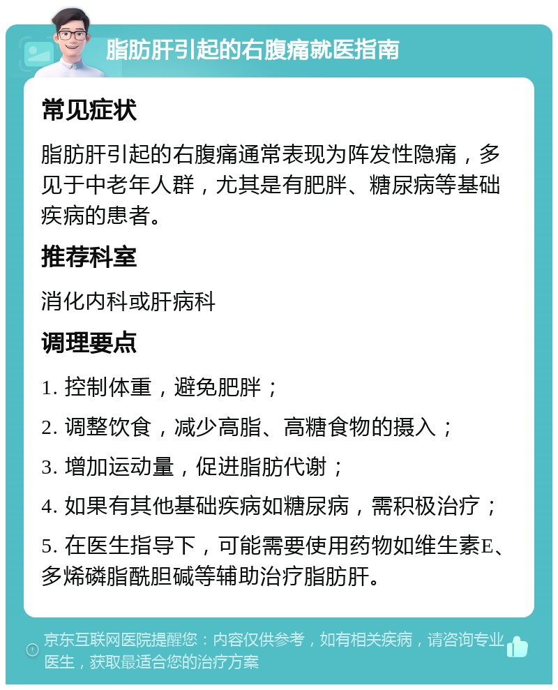 脂肪肝引起的右腹痛就医指南 常见症状 脂肪肝引起的右腹痛通常表现为阵发性隐痛，多见于中老年人群，尤其是有肥胖、糖尿病等基础疾病的患者。 推荐科室 消化内科或肝病科 调理要点 1. 控制体重，避免肥胖； 2. 调整饮食，减少高脂、高糖食物的摄入； 3. 增加运动量，促进脂肪代谢； 4. 如果有其他基础疾病如糖尿病，需积极治疗； 5. 在医生指导下，可能需要使用药物如维生素E、多烯磷脂酰胆碱等辅助治疗脂肪肝。