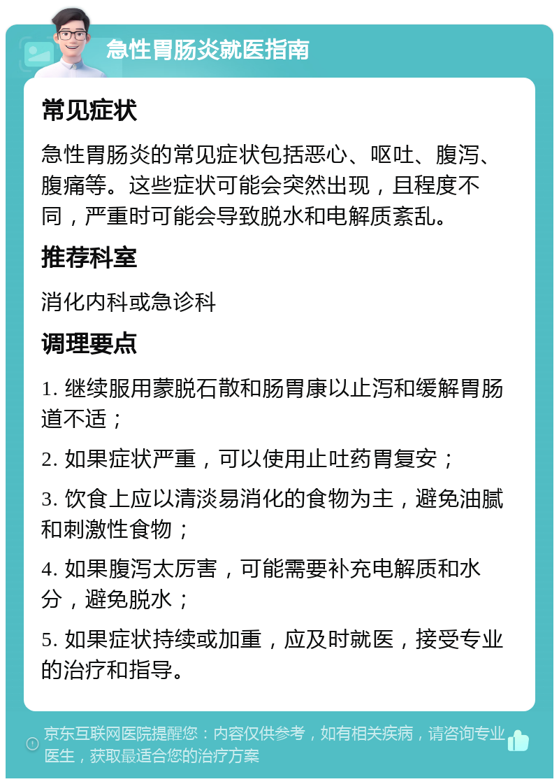 急性胃肠炎就医指南 常见症状 急性胃肠炎的常见症状包括恶心、呕吐、腹泻、腹痛等。这些症状可能会突然出现，且程度不同，严重时可能会导致脱水和电解质紊乱。 推荐科室 消化内科或急诊科 调理要点 1. 继续服用蒙脱石散和肠胃康以止泻和缓解胃肠道不适； 2. 如果症状严重，可以使用止吐药胃复安； 3. 饮食上应以清淡易消化的食物为主，避免油腻和刺激性食物； 4. 如果腹泻太厉害，可能需要补充电解质和水分，避免脱水； 5. 如果症状持续或加重，应及时就医，接受专业的治疗和指导。