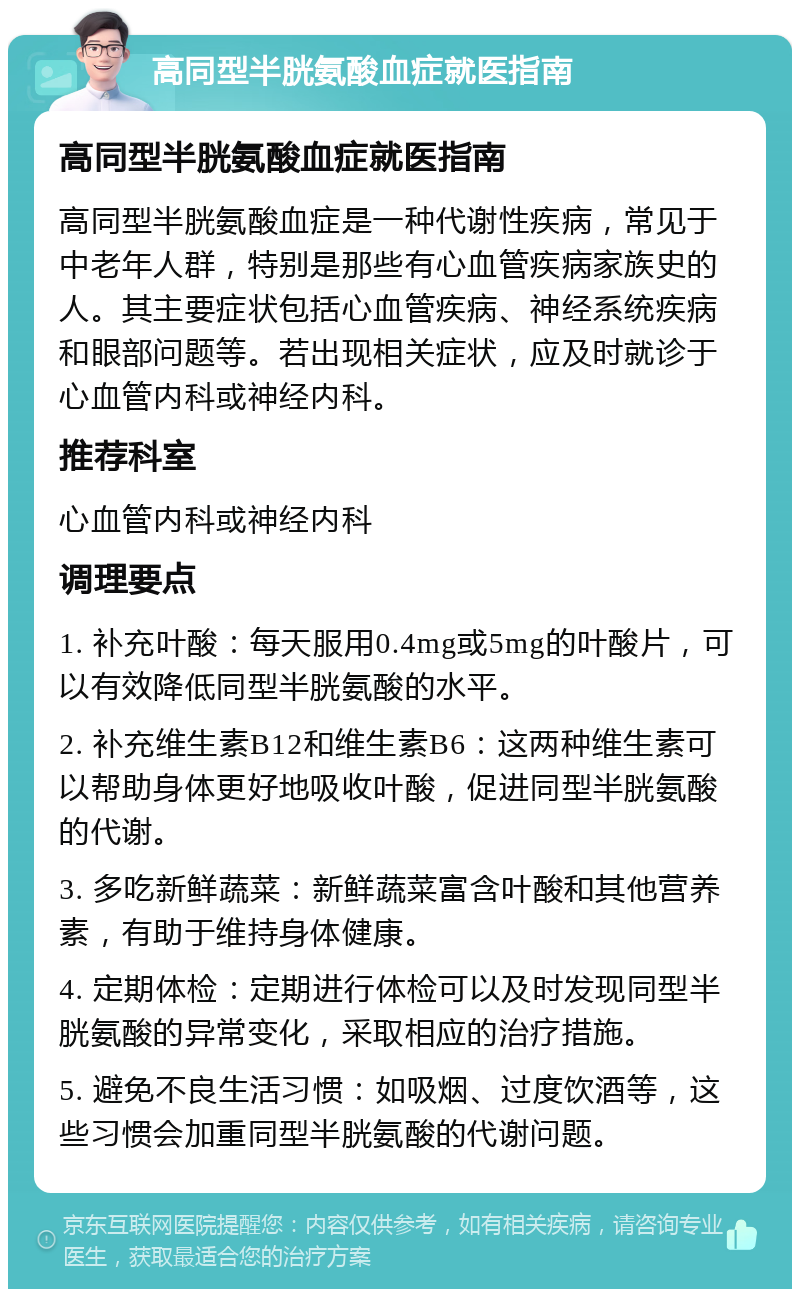 高同型半胱氨酸血症就医指南 高同型半胱氨酸血症就医指南 高同型半胱氨酸血症是一种代谢性疾病，常见于中老年人群，特别是那些有心血管疾病家族史的人。其主要症状包括心血管疾病、神经系统疾病和眼部问题等。若出现相关症状，应及时就诊于心血管内科或神经内科。 推荐科室 心血管内科或神经内科 调理要点 1. 补充叶酸：每天服用0.4mg或5mg的叶酸片，可以有效降低同型半胱氨酸的水平。 2. 补充维生素B12和维生素B6：这两种维生素可以帮助身体更好地吸收叶酸，促进同型半胱氨酸的代谢。 3. 多吃新鲜蔬菜：新鲜蔬菜富含叶酸和其他营养素，有助于维持身体健康。 4. 定期体检：定期进行体检可以及时发现同型半胱氨酸的异常变化，采取相应的治疗措施。 5. 避免不良生活习惯：如吸烟、过度饮酒等，这些习惯会加重同型半胱氨酸的代谢问题。