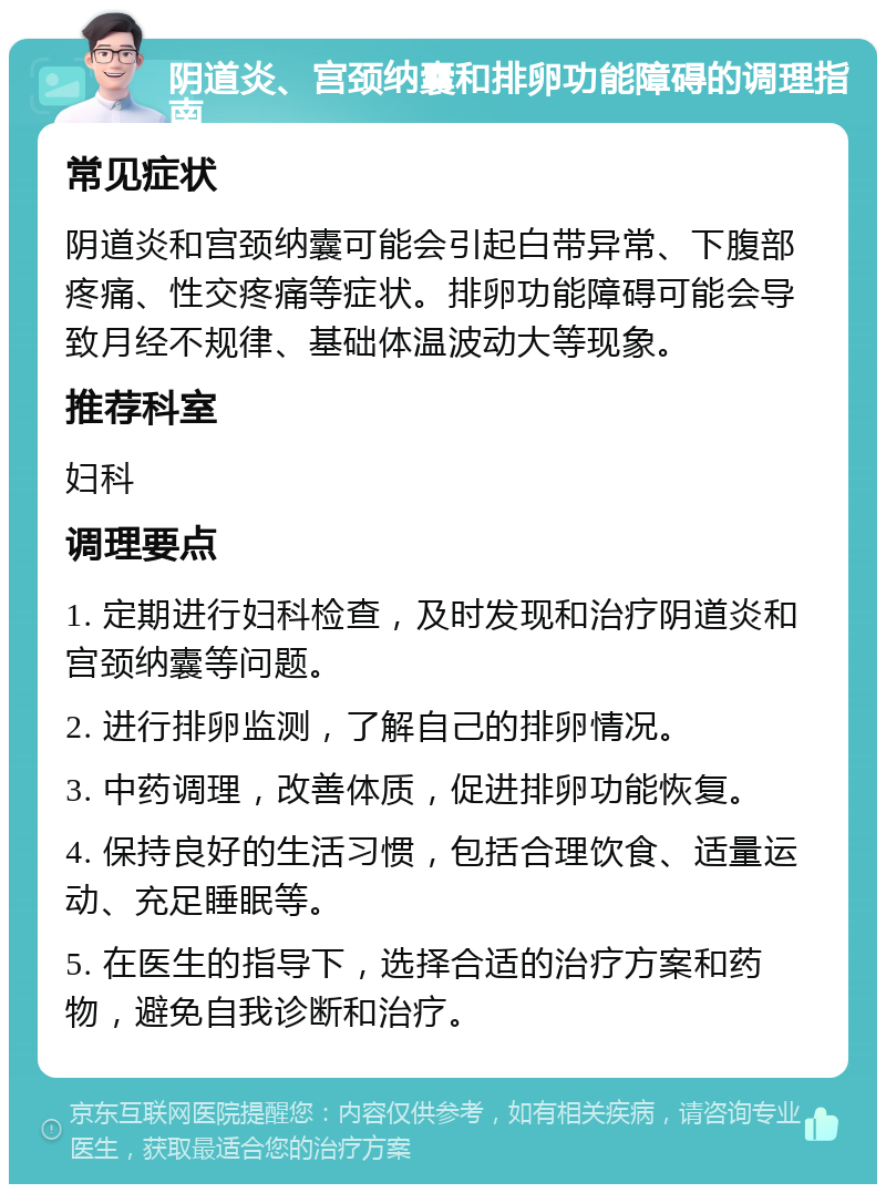 阴道炎、宫颈纳囊和排卵功能障碍的调理指南 常见症状 阴道炎和宫颈纳囊可能会引起白带异常、下腹部疼痛、性交疼痛等症状。排卵功能障碍可能会导致月经不规律、基础体温波动大等现象。 推荐科室 妇科 调理要点 1. 定期进行妇科检查，及时发现和治疗阴道炎和宫颈纳囊等问题。 2. 进行排卵监测，了解自己的排卵情况。 3. 中药调理，改善体质，促进排卵功能恢复。 4. 保持良好的生活习惯，包括合理饮食、适量运动、充足睡眠等。 5. 在医生的指导下，选择合适的治疗方案和药物，避免自我诊断和治疗。