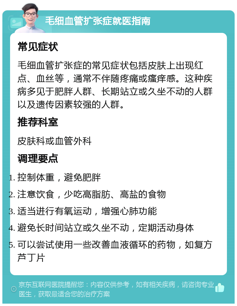 毛细血管扩张症就医指南 常见症状 毛细血管扩张症的常见症状包括皮肤上出现红点、血丝等，通常不伴随疼痛或瘙痒感。这种疾病多见于肥胖人群、长期站立或久坐不动的人群以及遗传因素较强的人群。 推荐科室 皮肤科或血管外科 调理要点 控制体重，避免肥胖 注意饮食，少吃高脂肪、高盐的食物 适当进行有氧运动，增强心肺功能 避免长时间站立或久坐不动，定期活动身体 可以尝试使用一些改善血液循环的药物，如复方芦丁片