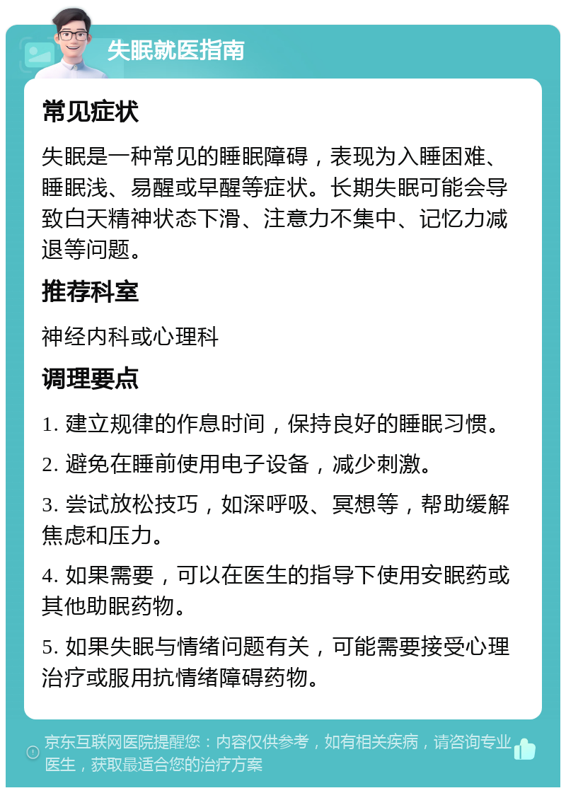 失眠就医指南 常见症状 失眠是一种常见的睡眠障碍，表现为入睡困难、睡眠浅、易醒或早醒等症状。长期失眠可能会导致白天精神状态下滑、注意力不集中、记忆力减退等问题。 推荐科室 神经内科或心理科 调理要点 1. 建立规律的作息时间，保持良好的睡眠习惯。 2. 避免在睡前使用电子设备，减少刺激。 3. 尝试放松技巧，如深呼吸、冥想等，帮助缓解焦虑和压力。 4. 如果需要，可以在医生的指导下使用安眠药或其他助眠药物。 5. 如果失眠与情绪问题有关，可能需要接受心理治疗或服用抗情绪障碍药物。