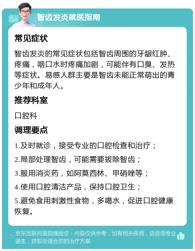 智齿发炎就医指南 常见症状 智齿发炎的常见症状包括智齿周围的牙龈红肿、疼痛，咽口水时疼痛加剧，可能伴有口臭、发热等症状。易感人群主要是智齿未能正常萌出的青少年和成年人。 推荐科室 口腔科 调理要点 1.及时就诊，接受专业的口腔检查和治疗； 2.局部处理智齿，可能需要拔除智齿； 3.服用消炎药，如阿莫西林、甲硝唑等； 4.使用口腔清洁产品，保持口腔卫生； 5.避免食用刺激性食物，多喝水，促进口腔健康恢复。