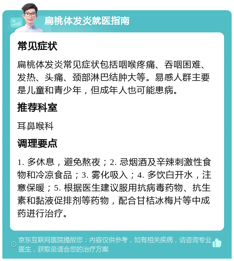 扁桃体发炎就医指南 常见症状 扁桃体发炎常见症状包括咽喉疼痛、吞咽困难、发热、头痛、颈部淋巴结肿大等。易感人群主要是儿童和青少年，但成年人也可能患病。 推荐科室 耳鼻喉科 调理要点 1. 多休息，避免熬夜；2. 忌烟酒及辛辣刺激性食物和冷凉食品；3. 雾化吸入；4. 多饮白开水，注意保暖；5. 根据医生建议服用抗病毒药物、抗生素和黏液促排剂等药物，配合甘桔冰梅片等中成药进行治疗。