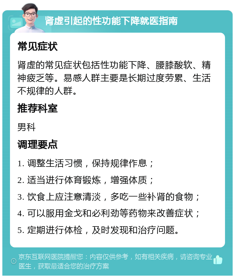 肾虚引起的性功能下降就医指南 常见症状 肾虚的常见症状包括性功能下降、腰膝酸软、精神疲乏等。易感人群主要是长期过度劳累、生活不规律的人群。 推荐科室 男科 调理要点 1. 调整生活习惯，保持规律作息； 2. 适当进行体育锻炼，增强体质； 3. 饮食上应注意清淡，多吃一些补肾的食物； 4. 可以服用金戈和必利劲等药物来改善症状； 5. 定期进行体检，及时发现和治疗问题。