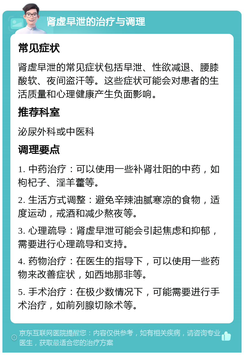 肾虚早泄的治疗与调理 常见症状 肾虚早泄的常见症状包括早泄、性欲减退、腰膝酸软、夜间盗汗等。这些症状可能会对患者的生活质量和心理健康产生负面影响。 推荐科室 泌尿外科或中医科 调理要点 1. 中药治疗：可以使用一些补肾壮阳的中药，如枸杞子、淫羊藿等。 2. 生活方式调整：避免辛辣油腻寒凉的食物，适度运动，戒酒和减少熬夜等。 3. 心理疏导：肾虚早泄可能会引起焦虑和抑郁，需要进行心理疏导和支持。 4. 药物治疗：在医生的指导下，可以使用一些药物来改善症状，如西地那非等。 5. 手术治疗：在极少数情况下，可能需要进行手术治疗，如前列腺切除术等。