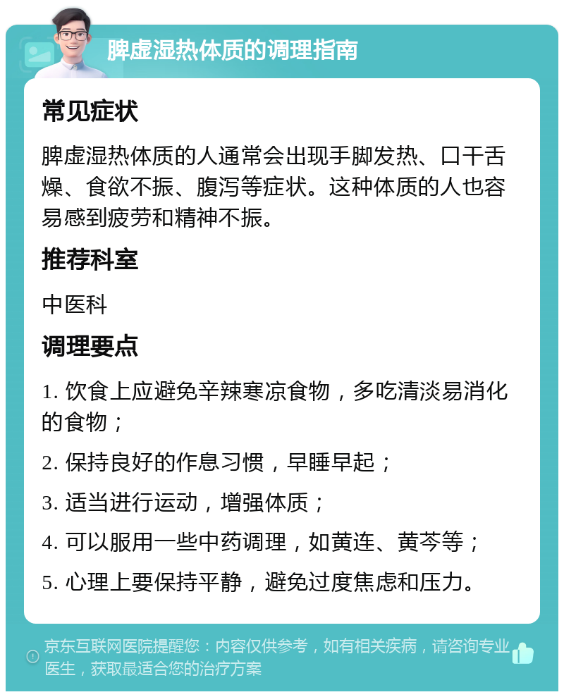 脾虚湿热体质的调理指南 常见症状 脾虚湿热体质的人通常会出现手脚发热、口干舌燥、食欲不振、腹泻等症状。这种体质的人也容易感到疲劳和精神不振。 推荐科室 中医科 调理要点 1. 饮食上应避免辛辣寒凉食物，多吃清淡易消化的食物； 2. 保持良好的作息习惯，早睡早起； 3. 适当进行运动，增强体质； 4. 可以服用一些中药调理，如黄连、黄芩等； 5. 心理上要保持平静，避免过度焦虑和压力。