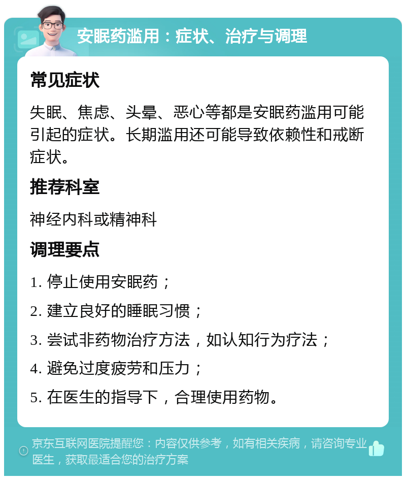 安眠药滥用：症状、治疗与调理 常见症状 失眠、焦虑、头晕、恶心等都是安眠药滥用可能引起的症状。长期滥用还可能导致依赖性和戒断症状。 推荐科室 神经内科或精神科 调理要点 1. 停止使用安眠药； 2. 建立良好的睡眠习惯； 3. 尝试非药物治疗方法，如认知行为疗法； 4. 避免过度疲劳和压力； 5. 在医生的指导下，合理使用药物。