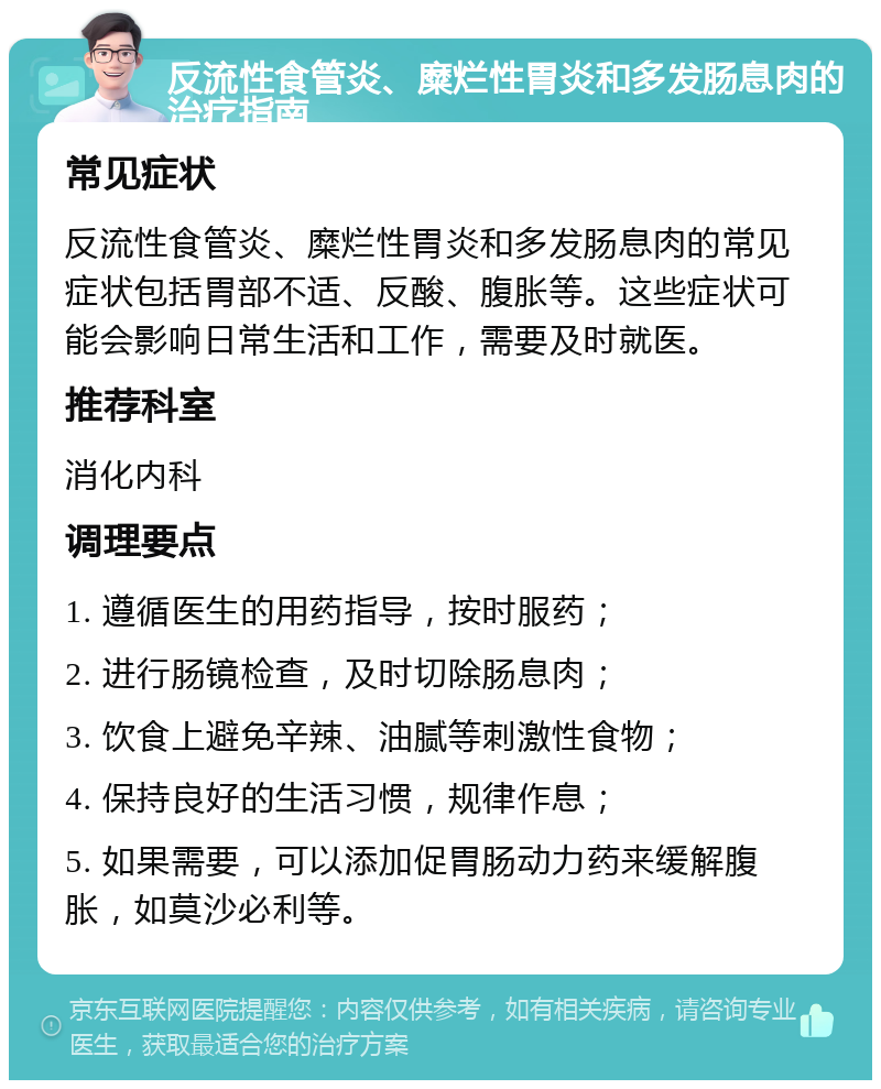 反流性食管炎、糜烂性胃炎和多发肠息肉的治疗指南 常见症状 反流性食管炎、糜烂性胃炎和多发肠息肉的常见症状包括胃部不适、反酸、腹胀等。这些症状可能会影响日常生活和工作，需要及时就医。 推荐科室 消化内科 调理要点 1. 遵循医生的用药指导，按时服药； 2. 进行肠镜检查，及时切除肠息肉； 3. 饮食上避免辛辣、油腻等刺激性食物； 4. 保持良好的生活习惯，规律作息； 5. 如果需要，可以添加促胃肠动力药来缓解腹胀，如莫沙必利等。