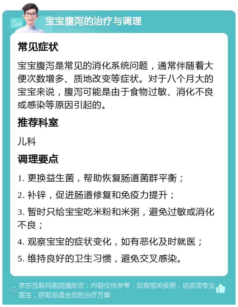 宝宝腹泻的治疗与调理 常见症状 宝宝腹泻是常见的消化系统问题，通常伴随着大便次数增多、质地改变等症状。对于八个月大的宝宝来说，腹泻可能是由于食物过敏、消化不良或感染等原因引起的。 推荐科室 儿科 调理要点 1. 更换益生菌，帮助恢复肠道菌群平衡； 2. 补锌，促进肠道修复和免疫力提升； 3. 暂时只给宝宝吃米粉和米粥，避免过敏或消化不良； 4. 观察宝宝的症状变化，如有恶化及时就医； 5. 维持良好的卫生习惯，避免交叉感染。