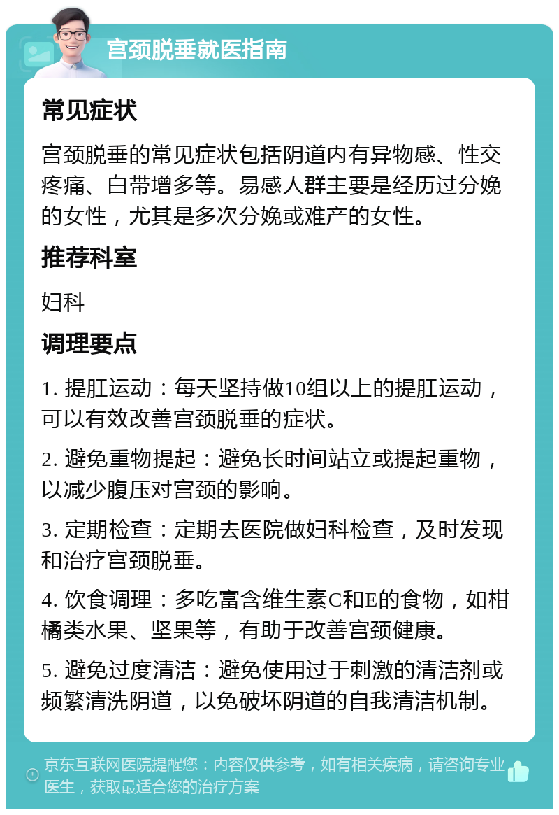 宫颈脱垂就医指南 常见症状 宫颈脱垂的常见症状包括阴道内有异物感、性交疼痛、白带增多等。易感人群主要是经历过分娩的女性，尤其是多次分娩或难产的女性。 推荐科室 妇科 调理要点 1. 提肛运动：每天坚持做10组以上的提肛运动，可以有效改善宫颈脱垂的症状。 2. 避免重物提起：避免长时间站立或提起重物，以减少腹压对宫颈的影响。 3. 定期检查：定期去医院做妇科检查，及时发现和治疗宫颈脱垂。 4. 饮食调理：多吃富含维生素C和E的食物，如柑橘类水果、坚果等，有助于改善宫颈健康。 5. 避免过度清洁：避免使用过于刺激的清洁剂或频繁清洗阴道，以免破坏阴道的自我清洁机制。