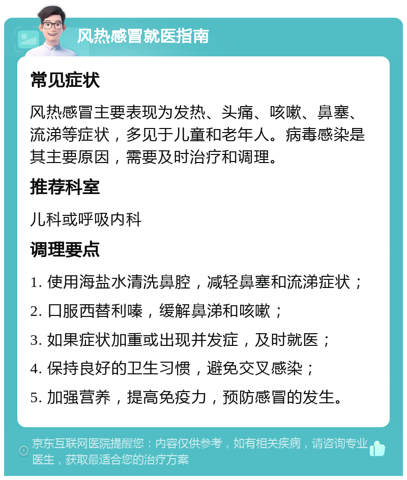 风热感冒就医指南 常见症状 风热感冒主要表现为发热、头痛、咳嗽、鼻塞、流涕等症状，多见于儿童和老年人。病毒感染是其主要原因，需要及时治疗和调理。 推荐科室 儿科或呼吸内科 调理要点 1. 使用海盐水清洗鼻腔，减轻鼻塞和流涕症状； 2. 口服西替利嗪，缓解鼻涕和咳嗽； 3. 如果症状加重或出现并发症，及时就医； 4. 保持良好的卫生习惯，避免交叉感染； 5. 加强营养，提高免疫力，预防感冒的发生。