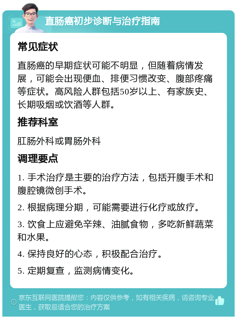 直肠癌初步诊断与治疗指南 常见症状 直肠癌的早期症状可能不明显，但随着病情发展，可能会出现便血、排便习惯改变、腹部疼痛等症状。高风险人群包括50岁以上、有家族史、长期吸烟或饮酒等人群。 推荐科室 肛肠外科或胃肠外科 调理要点 1. 手术治疗是主要的治疗方法，包括开腹手术和腹腔镜微创手术。 2. 根据病理分期，可能需要进行化疗或放疗。 3. 饮食上应避免辛辣、油腻食物，多吃新鲜蔬菜和水果。 4. 保持良好的心态，积极配合治疗。 5. 定期复查，监测病情变化。