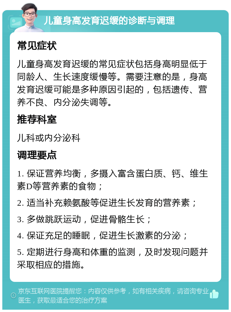 儿童身高发育迟缓的诊断与调理 常见症状 儿童身高发育迟缓的常见症状包括身高明显低于同龄人、生长速度缓慢等。需要注意的是，身高发育迟缓可能是多种原因引起的，包括遗传、营养不良、内分泌失调等。 推荐科室 儿科或内分泌科 调理要点 1. 保证营养均衡，多摄入富含蛋白质、钙、维生素D等营养素的食物； 2. 适当补充赖氨酸等促进生长发育的营养素； 3. 多做跳跃运动，促进骨骼生长； 4. 保证充足的睡眠，促进生长激素的分泌； 5. 定期进行身高和体重的监测，及时发现问题并采取相应的措施。