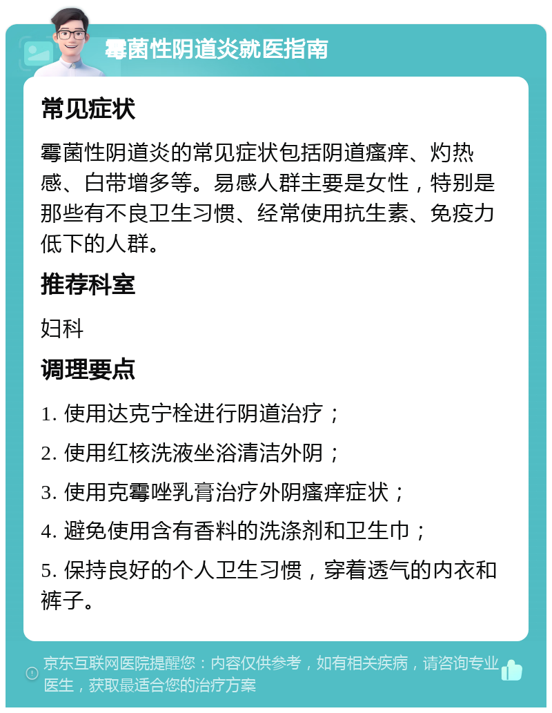 霉菌性阴道炎就医指南 常见症状 霉菌性阴道炎的常见症状包括阴道瘙痒、灼热感、白带增多等。易感人群主要是女性，特别是那些有不良卫生习惯、经常使用抗生素、免疫力低下的人群。 推荐科室 妇科 调理要点 1. 使用达克宁栓进行阴道治疗； 2. 使用红核洗液坐浴清洁外阴； 3. 使用克霉唑乳膏治疗外阴瘙痒症状； 4. 避免使用含有香料的洗涤剂和卫生巾； 5. 保持良好的个人卫生习惯，穿着透气的内衣和裤子。